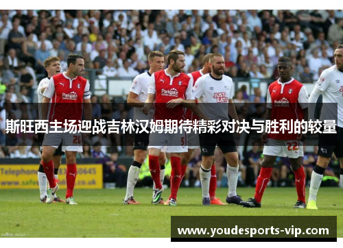 斯旺西主场迎战吉林汉姆期待精彩对决与胜利的较量